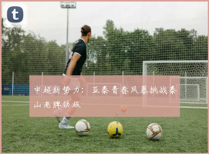 中超新势力：亚泰青春风暴挑战泰山老牌劲旅