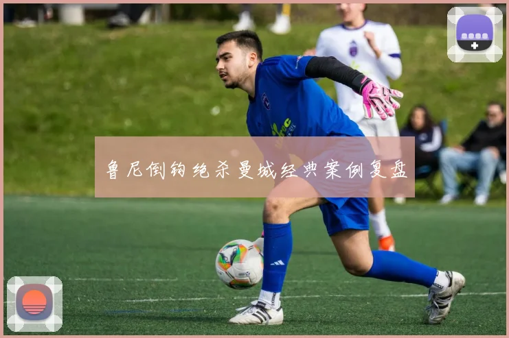 鲁尼倒钩绝杀曼城经典案例复盘
