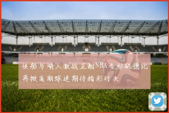 快船与湖人激战正酣NBA洛杉矶德比再掀高潮球迷期待精彩对决