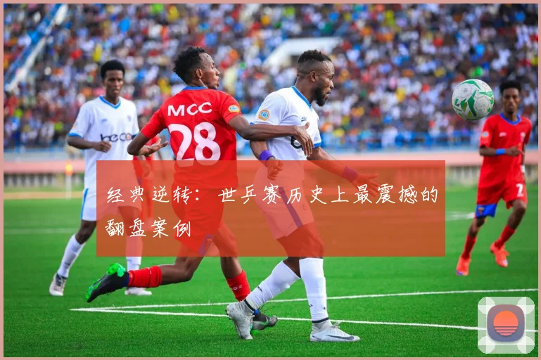 经典逆转：世乒赛历史上最震撼的翻盘案例