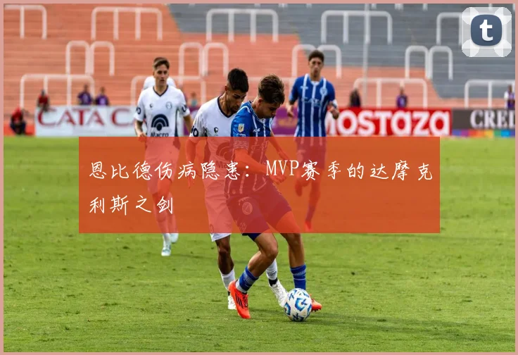 恩比德伤病隐患：MVP赛季的达摩克利斯之剑