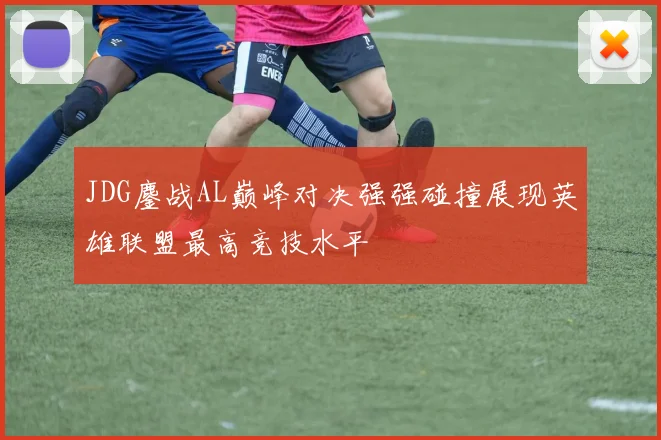 JDG鏖战AL巅峰对决强强碰撞展现英雄联盟最高竞技水平