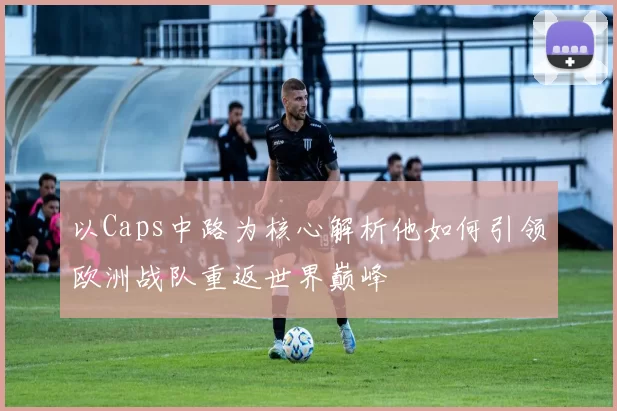 以Caps中路为核心解析他如何引领欧洲战队重返世界巅峰