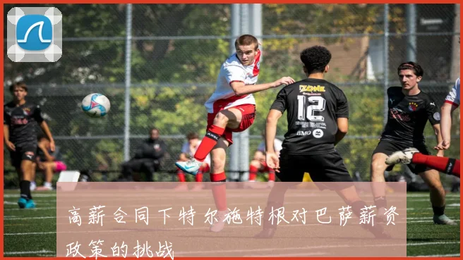 高薪合同下特尔施特根对巴萨薪资政策的挑战
