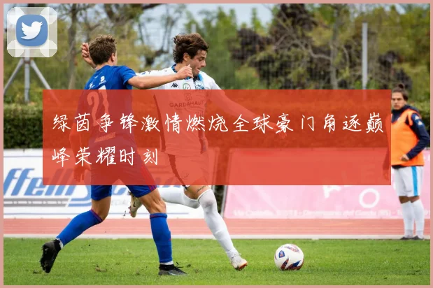 绿茵争锋激情燃烧全球豪门角逐巅峰荣耀时刻