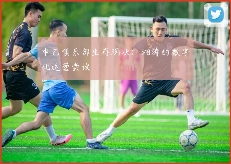 中乙俱乐部生存现状：湘涛的数字化运营尝试