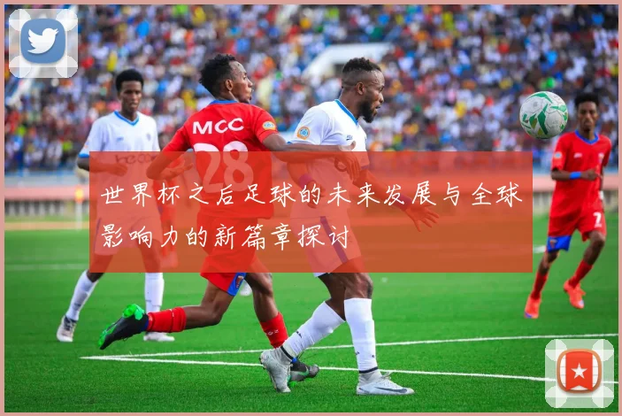 世界杯之后足球的未来发展与全球影响力的新篇章探讨