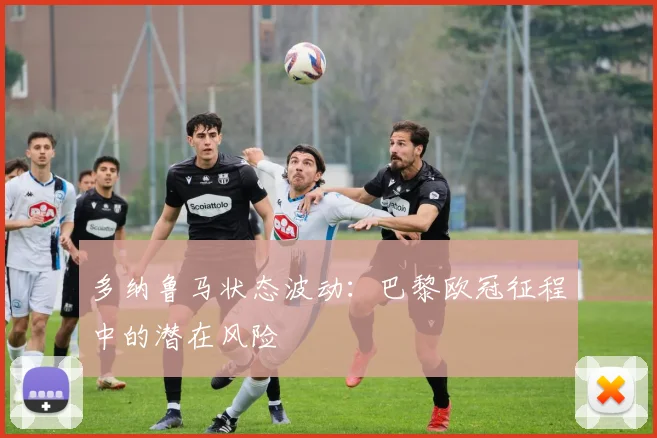 多纳鲁马状态波动：巴黎欧冠征程中的潜在风险
