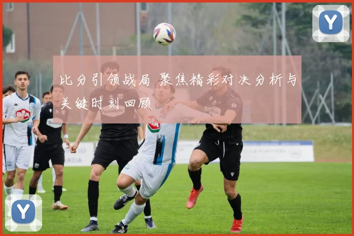 比分引领战局 聚焦精彩对决分析与关键时刻回顾