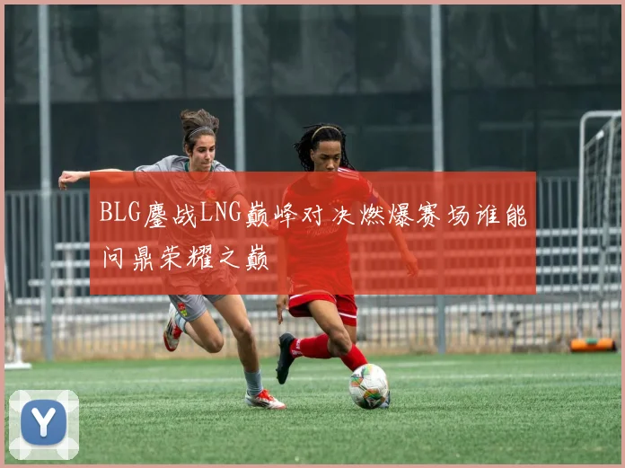 BLG鏖战LNG巅峰对决燃爆赛场谁能问鼎荣耀之巅