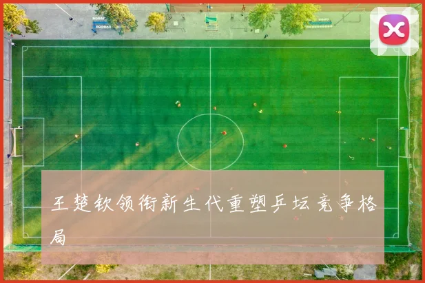 王楚钦领衔新生代重塑乒坛竞争格局